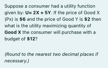 Suppose a consumer had a utility function
given by: U= 2X + 5Y. If the price of Good X
(Px) is $6 and the price of Good Y is $2 then
what is the utility maximizing quantity of
Good X the consumer will purchase with a
budget of $12?
(Round to the nearest two decimal places if
necessary.)