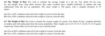 6.4 The Weight of Rats You wish to estimate the average weight of a pet rat. You obtain 40 rats (eas-
ily and cheaply done; keep them, because they make excellent pets), sampled uniformly at random and with
replacement from the pet rat population. The mean weight is 340 grams, with a standard deviation of 75
grams.
(a) Give a 68% confidence interval for the weight of a pet rat, from this data.
(b) Give a 99% confidence interval for the weight of a pet rat, from this data.
6.5 The Weight of Mice You wish to estimate the average weight of a mouse. You obtain 10 mice, sampled uniformly
at random and with replacement from the mouse population. Their weights are 21, 23, 27, 19, 17, 18, 20, 15, 17, 22 grams
respectively. Notice there are too few mice to use a normal model.
(a) Give an 80% confidence interval for the weight of a mouse, from this data.
(b) Give a 95% confidence interval for the weight of a mouse, from this data.