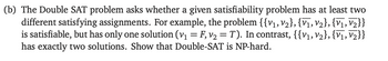 (b) The Double SAT problem asks whether a given satisfiability problem has at least two
different satisfying assignments. For example, the problem {{V1, V2}, {V1, V2}, {V1, V2}}
is satisfiable, but has only one solution (v₁ = F, v₂ = T). In contrast, {{V1, V2}, {V1, V2}}
has exactly two solutions. Show that Double-SAT is NP-hard.