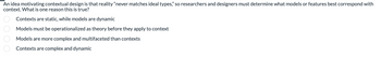 An idea motivating contextual design is that reality "never matches ideal types," so researchers and designers must determine what models or features best correspond with
context. What is one reason this is true?
0000
Contexts are static, while models are dynamic
Models must be operationalized as theory before they apply to context
Models are more complex and multifaceted than contexts
Contexts are complex and dynamic