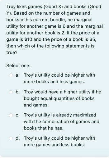 Troy likes games (Good X) and books (Good
Y). Based on the number of games and
books in his current bundle, he marginal
utility for another game is 6 and the marginal
utility for another book is 2. If the price of a
game is $10 and the price of a book is $5,
then which of the following statements is
true?
Select one:
a. Troy's utility could be higher with
more books and less games.
b. Troy would have a higher utility if he
bought equal quantities of books
and games.
c. Troy's utility is already maximized
with the combination of games and
books that he has.
d. Troy's utility could be higher with
more games and less books.