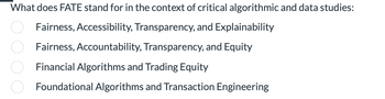 What does FATE stand for in the context of critical algorithmic and data studies:
Fairness, Accessibility, Transparency, and Explainability
Fairness, Accountability, Transparency, and Equity
Financial Algorithms and Trading Equity
Foundational Algorithms and Transaction Engineering