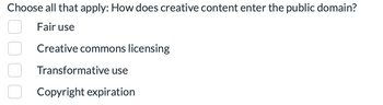 Choose all that apply: How does creative content enter the public domain?
Fair use
Creative commons licensing
Transformative use
Copyright expiration