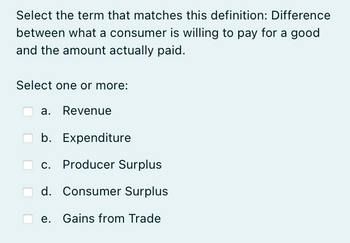 Select the term that matches this definition: Difference
between what a consumer is willing to pay for a good
and the amount actually paid.
Select one or more:
a. Revenue
b.
Expenditure
c. Producer Surplus
d. Consumer Surplus
e. Gains from Trade