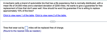 A mechanic sells a brand of automobile tire that has a life expectancy that is normally distributed, with a
mean life of 34,000 miles and a standard deviation of 2200 miles. He wants to give a guarantee for free
replacement of tires that don't wear well. How should he word his guarantee if he is willing to replace
approximately 10% of the tires?
Click to view page 1 of the table. Click to view page 2 of the table.
****...
Tires that wear out by miles will be replaced free of charge.
(Round to the nearest mile as needed.)