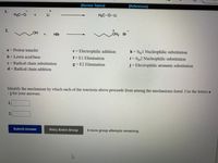 [Review Topics]
[References]
1.
H3C-O
+.
Li
H3C-0-Li
+.
OH2 Br
OH
+.
HBr
a = Proton transfer
e = Electrophilic addition
h = Sy1 Nucleophilic substitution
b= Lewis acid/base
f=El Elimination
i = SN2 Nucleophilic substitution
c= Radical chain substitution
g = E2 Elimination
j=Electrophilic aromatic substitution
d Radical chain addition
Identify the mechanism by which each of the reactions above proceeds from among the mechanisms listed. Use the letters a
-j for your answers.
1.
2.
Submit Answer
Retry Entire Group
8 more group attempts remaining
2.
