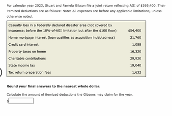 For calendar year 2023, Stuart and Pamela Gibson file a joint return reflecting AGI of $369,400. Their
itemized deductions are as follows: Note: All expenses are before any applicable limitations, unless
otherwise noted.
Casualty loss in a Federally declared disaster area (not covered by
insurance; before the 10%-of-AGI limitation but after the $100 floor)
Home mortgage interest (loan qualifies as acquisition indebtedness)
Credit card interest
Property taxes on home
Charitable contributions
State income tax
Tax return preparation fees
$54,400
21,760
1,088
16,320
29,920
19,040
1,632
Round your final answers to the nearest whole dollar.
Calculate the amount of itemized deductions the Gibsons may claim for the year.