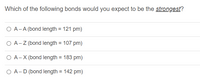 **Question:**

Which of the following bonds would you expect to be the *strongest*?

- ○ A — A (bond length = 121 pm)
- ○ A — Z (bond length = 107 pm)
- ○ A — X (bond length = 183 pm)
- ○ A — D (bond length = 142 pm)

**Explanation:**

The strength of a chemical bond is generally inversely related to its bond length—the shorter the bond length, the stronger the bond. In this list, bond A — Z has the shortest bond length at 107 pm, suggesting it is the strongest bond among the options provided.