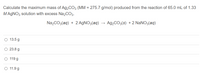 Calculate the maximum mass of Ag,CO3 (MM = 275.7 g/mol) produced from the reaction of 65.0 mL of 1.33
MAGNO3 solution with excess Na,CO3.
Na2CO3(aq) + 2 AGNO3(aq)
A92CO3(s) + 2 NANO3(aq)
O 13.5 g
O 23.8 g
O 119 g
O 11.9 g
