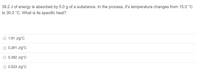 39.2 J of energy is absorbed by 5.0 g of a substance. In the process, it's temperature changes from 15.0 °C
to 30.0 °C. What is its specific heat?
O 1.91 J/g°C
O 0.261 J/g°C
O 0.382 J/g°C
O 0.523 J/g°C
