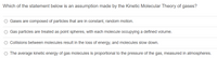 Which of the statement below is an assumption made by the Kinetic Molecular Theory of gases?
Gases are composed of particles that are in constant, random motion.
Gas particles are treated as point spheres, with each molecule occupying a defined volume.
Collisions between molecules result in the loss of energy, and molecules slow down.
O The average kinetic energy of gas molecules is proportional to the pressure of the gas, measured in atmospheres.
