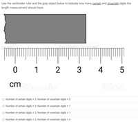 Use the centimeter ruler and the gray object below to indicate how many certain and uncertain digits the
length measurement should have.
ㅇ
1
3
4 5
cm k
Number of certain digits = 3; Number of uncertain digits = 0
O Number of certain digits = 3; Number of uncertain digits = 1
O Number of certain digits = 2; Number of uncertain digits = 1
O Number of certain digits = 2; Number of uncertain digits = 0
