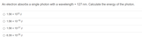 **Question:** An electron absorbs a single photon with a wavelength = 127 nm. Calculate the energy of the photon.

**Options:**

- ○ 1.56 × 10³² J
- ○ 1.56 × 10⁻¹⁸ J
- ○ 1.56 × 10⁻²⁷ J
- ○ 6.39 × 10⁻²⁶ J

**Explanation:**

To calculate the energy of a photon, you can use the formula:

\[ E = \frac{hc}{\lambda} \]

Where:
- \( E \) is the energy,
- \( h \) is Planck's constant (\(6.626 \times 10^{-34} \, \text{J}\cdot\text{s}\)),
- \( c \) is the speed of light (\(3.00 \times 10^8 \, \text{m/s}\)),
- \( \lambda \) is the wavelength (\(127 \, \text{nm} = 127 \times 10^{-9} \, \text{m}\)).

Substituting the known values:

\[ E = \frac{(6.626 \times 10^{-34} \, \text{J}\cdot\text{s})(3.00 \times 10^8 \, \text{m/s})}{127 \times 10^{-9} \, \text{m}} \]

By calculating, you should match one of the given options.
