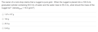 The owner of a rock shop claims that a nugget is pure gold. When the nugget is placed into a 100.0-mL
graduated cylinder containing 50.0 mL of water and the water rises to 55.4 mL, what should the mass of the
nugget be? (densitygold = 19.3 g/cm³)
O 1.07 x 103 g
O 104 g
O 20.3 g
O 5.40 g
