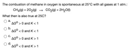 The combustion of methane in oxygen is spontaneous at 25°C with all gases at 1 atm.:
CHĄ(9) + 202(g) → CO2(g) + 2H20(1)
What then is also true at 25C?
а.
AG° > 0 andK<1
b.
AG° < 0 and K<1
C.
AG° > 0 andK>1
d.
AG° < 0 and K>1
