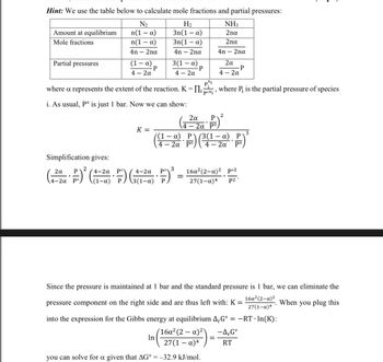 ### Equilibrium Calculations

#### Hint: 
Use the table below to calculate mole fractions and partial pressures:

|               | N₂               | H₂               | NH₃           |
|---------------|------------------|------------------|---------------|
| **Amount at equilibrium** | n(1 − α)          | 3n(1 − α)        | 2nα         |
| **Mole fractions**        | \(\frac{n(1 - \alpha)}{4n - 2n\alpha}\) | \(\frac{3n(1 - \alpha)}{4n - 2n\alpha}\) | \(\frac{2n\alpha}{4n - 2n\alpha}\) |
| **Partial pressures**     | \(\frac{(1 - \alpha) \cdot P}{4 - 2\alpha}\) | \(\frac{3(1 - \alpha) \cdot P}{4 - 2\alpha}\) | \(\frac{2\alpha \cdot P}{4 - 2\alpha}\) |

Where α represents the extent of the reaction. \( K = \prod \left( \frac{P_i}{P_i^{\circ}} \right)^{\nu_i} \), where \( P_i \) is the partial pressure of species *i*.

i. As usual, \( P^{\circ} \) is just 1 bar. Now we can show:

\[ K = \left(\frac{2\alpha}{4 - 2\alpha} \cdot \frac{P}{P^{\circ}} \right)^2 \bigg/ \left( \left( \frac{(1 - \alpha) \cdot P}{4 - 2\alpha} \right) \left( \frac{3(1 - \alpha) \cdot P}{4 - 2\alpha} \right) \right)^3 \]

**Simplification gives:**

\[ \left(\frac{2\alpha}{4-2\alpha} \cdot \frac{P}{P^{\circ}}\right)^2 \cdot \left(\frac{4-2\alpha}{(1-\alpha) \cdot P}\right)^3 = \frac{16\alpha^2(2-\alpha)^2}{27(1-\