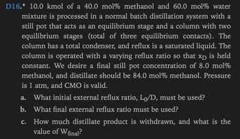 D16.* 10.0 kmol of a 40.0 mol % methanol and 60.0 mol% water
mixture is processed in a normal batch distillation system with a
still pot that acts as an equilibrium stage and a column with two
equilibrium stages (total of three equilibrium contacts). The
column has a total condenser, and reflux is a saturated liquid. The
column is operated with a varying reflux ratio so that xp is held
constant. We desire a final still pot concentration of 8.0 mol%
methanol, and distillate should be 84.0 mol% methanol. Pressure
is 1 atm, and CMO is valid.
a. What initial external reflux ratio, L₁/D, must be used?
b.
What final external reflux ratio must be used?
c.
How much distillate product is withdrawn, and what is the
value of W final?