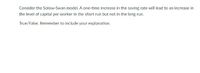 Consider the Solow-Swan model. A one-time increase in the saving rate will lead to an increase in
the level of capital per worker in the short run but not in the long run.
True/False. Remember to include your explanation.
