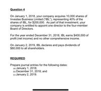 Question 4
On January 1, 2018, your company acquires 10,000 shares of
Investee Business Limited ("IBL"), representing 40% of the
shares of IBL, for $200,000. As part of that investment, your
company is entitled to appoint one director to the four-member
Board of Directors.
For the year ended December 31, 2018, IBL earns $400,000 of
profit (net income) and no other comprehensive income.
On January 2, 2019, IBL declares and pays dividends of
$80,000 to all shareholders.
REQUIRED
Prepare journal entries for the following dates:
(a) January 1, 2018;
(b) December 31, 2018; and
(c) January 2, 2019.
