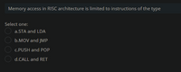 Memory access in RISC architecture is limited to instructions of the type
Select one:
a.STA and LDA
b.MOV and JMP
c.PUSH and POP
d.CALL and RET
OO OO
