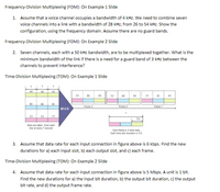 Frequency-Division Multiplexing (FDM): On Example 1 Slide
1. Assume that a voice channel occupies a bandwidth of 4 kHz. We need to combine seven
voice channels into a link with a bandwidth of 28 kHz, from 26 to 54 kHz. Show the
configuration, using the frequency domain. Assume there are no guard bands.
Frequency-Division Multiplexing (FDM): On Example 2 Slide
2. Seven channels, each with a 50 kHz bandwidth, are to be multiplexed together. What is the
minimum bandwidth of the link if there is a need for a guard band of 3 kHz between the
channels to prevent interference?
Time-Division Multiplexing (TDM): On Example 1 Slide
A
A2
A1
A3
C2
82
A2
CI
81
AI
83
82
81
Frame 3
Frame 2
Frame 1
MUX
CI
T/3
Data are taken from each
Iine at every T second
Each trane is 3 time slots.
Each time slot duration is T/3.
3. Assume that data rate for each input connection in figure above is 6 kbps. Find the new
durations for a) each input slot, b) each output slot, and c) each frame.
Time-Division Multiplexing (TDM): On Example 2 Slide
4. Assume that data rate for each input connection in figure above is 5 Mbps. A unit is 1 bit.
Find the new durations for a) the input bit duration, b) the output bit duration, c) the output
bit rate, and d) the output frame rate.
