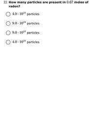 22. How many particles are present in 0.67 moles of
radon?
4.0 · 1022 particles
9.0 · 1024 particles
9.0 · 1023
particles
4.0 · 1023 particles
