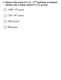 19. What is the mass of 9.35 · 1026
Carbon has a molar mass of 12.01 g/mol.
particles of carbon?
1.865 · 104
grams
7.23 · 1024 grams
O 129.3 grams
250 grams
