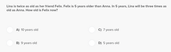 Lina is twice as old as her friend Felix. Felix is 5 years older than Anna. In 5 years, Lina will be three times as
old as Anna. How old is Felix now?
A) 10 years old
B) 9 years old
C) 7 years old
D) 5 years old