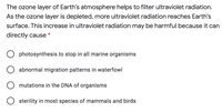 The ozone layer of Earth's atmosphere helps to filter ultraviolet radiation.
As the ozone layer is depleted, more ultraviolet radiation reaches Earth's
surface. This increase in ultraviolet radiation may be harmful because it can
directly cause
*
O photosynthesis to stop in all marine organisms
abnormal migration patterns in waterfowl
mutations in the DNA of organisms
O sterility in most species of mammals and birds
