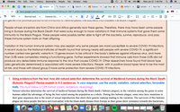 Chrome
File
Edit
View
History Bookmarks
Реople
Tab
Window
Help
88%
Wed Jan 27 1:45 PM
Evolution X
E TENZINE X
Paraphra x b Search re x
Classwor X
Meet
(MP2) Wi X
DeltaMat X New Tab
+
docs.google.com/document/d/1wlo4ee5fHQWkey0h-B8FYluBGBAx98BFQ8RDOkPiaX0/edit
B I U A
90%
Normal text
Century Go..
12
+
...
Or geneS IMUT PIOVIUE Pa TIUITO TUIL I||I|||O||y TO TEISIL INU PESTIS, ITTE DUCIENA INUI CAUSEU INE DIUCKFIaguE.
People whose ancestors are from China and Africa generally lack these genes. Therefore, there may have been some people
living in Europe during the Black Death that were lucky enough to have variations in their immune systems that gave them some
immunity to the Black Plague. These people were possibly better able to fight off the bacteria, survive, reproduce, and pass
these immune system traits on their offspring.
Variation in the human immune system may also explain why some people are more susceptible to severe COVID-19 infections.
A recent study by the National Institutes of Health found that among nearly 660 people with severe COVID-19, a significant
number carried rare genetic variants in 13 genes known to be critical in the body's defense against influenza virus, and more
than 3.5% were completely missing a functioning gene. Further experiments showed that immune cells from those 3.5% did not
produce any detectable immune response to the virus that causes COVID-19. Other researchers have found that blood type
(also genetically determined) is associated with more severe infections. People with A positive blood types tend to be the most
at risk, and those with blood group 0 have some protection from severe COVID-19 infections.
1. Using evidence from the text, how did natural selection determine the survival of Medieval humans during the Black Death
(Bubonic Plague)? Please explain in 4-5 sentences. In your response, use the words: variation, natural selection, favorable
traits. This must follow a CER format (claim, evidence, reasoning)
Natural selection determines the survival of medieval humans during the black death ( bubonic plague), as the variation among the genes in some
humans added the advantage of being the best suited among the population as a whole. During this bubonic plague, some mice have mutations in
their gene sequences due to the result of sexual reproduction that alters their genetic makeup leading to the variation. The survivors of this bubonic
plague are those people that have survived earlier with the black death disease from Europe as their genes show resistance towards this bacterium,
JAN 9
27
84
...
lil
