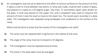 An investigation was set up to determine the effect of various surfaces on the amount of time
it takes a snail to move between two points. A ramp was made, covered with a piece of glass,
and placed on a table at a 25-degree angle. Two lines, 15 centimeters apart, were drawn on
the glass. A snail was placed on the upper line, and a stopwatch was used to measure the
2)
amount of time it took the snail to move to the lower line. The results were recorded in a data
table. The investigation was repeated using sandpaper and cardboard on the surface of the
ramp.
What must be done to show that the results of this investigation are valid?
A)
The ramp must be replaced with a log found in the habitat of the snail.
B)
The angle of the ramp must be increased to 35 degrees.
C)
The investigation must be repeated several times.
D)
The times in the data table must be averaged.
