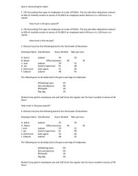 Quiz 4- Accounting for Labor
1. JYD Accounting Firm pays its employees at a rate of P50/hr. The tax and other deductions amount
to 20% of monthly income in excess of P1,000 if an employee works 40 hours in a 120 hours in a
month.
How much is the gross payroll?
2. JYD Accounting Firm pays its employees at a rate of P50/hr. The tax and other deductions amount
to 20% of monthly income in excess of P1,000 if an employee works 40 hours in a 120 hours in a
month.
How much is the net pay?
3. Richard Corp has the following data for the third week of December:
Employee Name Classification
Hours Worked Rate per hour
A. Kuhol
Laborer
45
50
B. Aileen
Office Secretary
46
45
C. Jose
Laborer
50
52
D. Jay
E. Richmond
Factory Supervisor
Sales agent
Laborer
55
48
52
60
F. Edward
48
45
The following are to be deducted to the gross earnings of employees:
Witholding taxes
5%
SSS contributions
Philhealth
3%
1%
Pag-ibig
1%
Richard Corp paid its employees one and half times the regular rate for hours worked in excess of 40
hours.
How much is the gross payroll?
4. Richard Corp has the following data for the third week of December:
Employee Name Classification
Hours Worked Rate per hour
G. Kuhol
Laborer
45
50
H. Aileen
Office Secretary
46
45
I. Jose
J. Jay
Laborer
50
52
Factory Supervisor 55
Sales agent
48
K. Richmond
52
60
L. Edward
Laborer
48
45
The following are to be deducted to the gross earnings of employees:
5%
Witholding taxes
SSS contributions
3%
Philhealth
1%
Pag-ibig
1%
Richard Corp paid its employees one and half times the regular rate for hours worked in excess of 40
hours.
