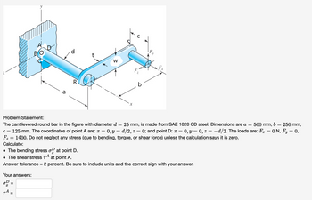 **Problem Statement:**

The cantilevered round bar in the figure with diameter \( d = 25 \, \text{mm} \), is made from SAE 1020 CD steel. Dimensions are \( a = 500 \, \text{mm} \), \( b = 250 \, \text{mm} \), \( c = 125 \, \text{mm} \). The coordinates of point A are: \( x = 0 \), \( y = d/2 \), \( z = 0 \); and point D: \( x = 0 \), \( y = 0 \), \( z = -d/2 \). The loads are: \( F_x = 0 \, \text{N} \), \( F_y = 0 \), \( F_z = 1400 \, \text{N} \). Do not neglect any stress (due to bending, torque, or shear force) unless the calculation says it is zero.

Calculate:
- The bending stress \(\sigma_x^D\) at point D.
- The shear stress \(\tau^A\) at point A.

Answer tolerance = 2 percent. Be sure to include units and the correct sign with your answer.

**Your Answers:**

\[
\sigma_x^D = \, \square
\]

\[
\tau^A = \, \square
\]

**Figure Explanation:**

The diagram depicts a cantilevered round bar anchored into a wall on the left end, with a force applied at the right end. The force \( F_z \) acts downward. The length dimensions from the wall to the force application point are marked as \( a \), \( b \), and \( c \) respectively, describing the segments of the bar. The bar carries a web width \( w \), thickness \( t \), and a point of reference on the round area is labeled \( R \).

The axes system is denoted with \( x \)-axis running along the length of the bar, \( y \)-axis running vertically, and \( z \)-axis extending perpendicularly. The connection point to the wall is labeled as \( O \) with several divisions marked \( A \), \( B \), and \( D \) near the connection.