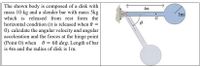 The shown body is composed of a disk with
mass 10 kg and a slender bar with mass 5kg
which is released from rest form the
4m
1m
G
horizontal condition (it is released when =
0). calculate the angular velocity and angular
acceleration and the forces at the hinge point
(Point O) when 0 = 60 deg. Length of bar
is 4m and the radius of disk is 1m.
