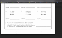 classroom.google.com
+
HW April.
b Answered...
HW Apr 2...
bartbley -...
Himalayan...
Climate re...
the cool s...
Textbook...
M Inbox (1,2...
Re: HW A...
Questions...
nments
an
to Beata Kaczm
volume:
volume:
volume:
g.
| = 10 m
h.
|= 6 mm
i.
| = 9 km
%3D
w = 4 m
w = 7 mm
w = 5 km
%3D
%3D
%3|
h = 8 m
h = 3 mm
h = 7 km
%3D
%3D
%3D
volume:
volume:
volume:
j. Paul and Jim work at a t-shirt factory. They pack t-shirts
in boxes and send them to stores. Jim has a box that
measures 2 ft by 4 ft by 6 ft. Paul has a box that measures
3 ft by 5 ft by 3 ft. Whose box can hold more t-shirts?
