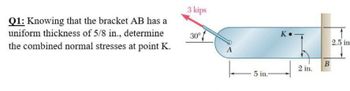 Q1: Knowing that the bracket AB has a
uniform thickness of 5/8 in., determine
the combined normal stresses at point K.
3 kips
30°
- 5 in.-
K
2 in.
B
2.5 in