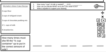Michelle's Moist Cake Recipe
2 cups flour
2 cups of whipped cream
3 cups of chocolate pudding mix
4½ cups of milk
8 strawberries
How many times must
she fill the "1/4 cup
container" up to put in
the correct amount of
milk?
1.
2.
3.
How many "cups" of milk is needed? 4 1/2_
How can you decide WHAT we to do? Let's draw it OUT
Write a equation to support your drawing.
1400
O
x .|.
5 1
6
7
8 4
|||||
2
3