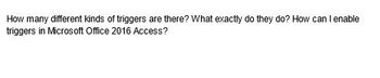 How many different kinds of triggers are there? What exactly do they do? How can I enable
triggers in Microsoft Office 2016 Access?