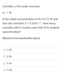 Consider a first order reaction:
A --> B
If the initial concentration of A is 0.75 M and
the rate constant, k = 0.556 s1, how many
seconds until it reaches one-half of its original
concentration?
(Round to the hundredths place)
O 1.25
O 0.56
O 1.34
O 1.48
