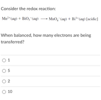 Consider the redox reaction:
Mn²“(aq) + BiO,"(aq) → MnO,"(aq) + Bi*(aq) [acidic]
When balanced, how many electrons are being
transferred?
O 1
O 5
O 2
O 10
