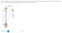 The 1.1-kg collar travels with negligible friction on the vertical rod under the action of the constant force P = 23 N. If the collar starts
from rest at A, determine its speed as it passes point B. The value of R is 1.7 m.
3
R
P
m
Answer: VB =
i
m/s
