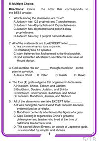 II. Multiple Choice.
Directions: Circle
the BEST answer.
the letter that corresponds to
1. Which among the statements are True?
A.Judaism has 122 prophets and 7 prophetesses.
B.Judaism has 48 prophets and 15 prophetesses.
C.Judaism has 48 prophets and doesn't allow
prophetesses.
D Judaism has only 1 prophet named Messiah.
2. All of the statements are true EXCEPT letter
A.The ancient Hebrew God is Elohim.
B.Christianity has 13 apostles.
C.Islam believes that Mohammed is the final prophet.
D.God instructed Abraham to sacrifice his son Isaac at
Mount Moriah.
3. God sacrifice His son
through crucifixion as the
plan to salvation.
A.Jesus Christ
C. Isaiah
B. Peter
D. David
4. The four (4) greta religions that originated in India were;
A.Hinduism, Shinto, Taoism, and Jainism
B.Buddhism, Daoism, Judaism, and Shinto
C.Shintoism, Communism, Buddhism, and Shinto
D.Hinduism, Buddhism, Jainism, and Sikhism
5. All of the statements are false EXCEPT letter
A.lt was during the Vedic Period that Hinduism became
systematized as a religion.
B. Buddhism center its attention on the figure of a guru.
C. Mao Zedong is regarded as China's greatest
philosopher and teacher who lived at the time of
Siddharta Gautama in India.
D. The sacred Mount Everest, an abode of Japanese gods,
is surrounded by temples and shrines.
3
5/18
