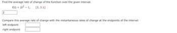 Find the average rate of change of the function over the given interval.
f(t) = 2t² - 1,
[3, 3.1]
2
Compare this average rate of change with the instantaneous rates of change at the endpoints of the interval.
left endpoint
right endpoint