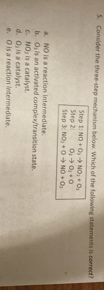 5. Consider the three-step mechanism below. Which of the following statements is correct?
Step 1: NO + 03 → NO2 + O2
Step 2:
03 → 0₂+0
Step 3: NO2 + O
NO + O₂
a. NO is a reaction intermediate.
b. O, is an activated complex/transition state.
c. NO2 is a catalyst.
d. Oz is a catalyst.
e. O is a reaction intermediate.