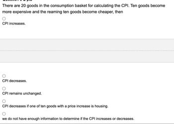 There are 20 goods in the consumption basket for calculating the CPI. Ten goods become
more expensive and the reaming ten goods become cheaper, then
CPI increases.
CPI decreases.
CPI remains unchanged.
CPI decreases if one of ten goods with a price increase is housing.
we do not have enough information to determine if the CPI increases or decreases.