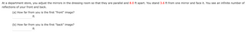 At a department store, you adjust the mirrors in the dressing room so that they are parallel and 8.0 ft apart. You stand 3.6 ft from one mirror and face it. You see an infinite number of
reflections of your front and back.
(a) How far from you is the first "front" image?
ft
(b) How far from you is the first "back" image?
ft