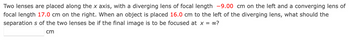 Two lenses are placed along the x axis, with a diverging lens of focal length -9.00 cm on the left and a converging lens of
focal length 17.0 cm on the right. When an object is placed 16.0 cm to the left of the diverging lens, what should the
separations of the two lenses be if the final image is to be focused at x = ∞?
cm