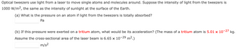 Optical tweezers use light from a laser to move single atoms and molecules around. Suppose the intensity of light from the tweezers is
1000 W/m², the same as the intensity of sunlight at the surface of the Earth.
(a) What is the pressure on an atom if light from the tweezers is totally absorbed?
Pa
(b) If this pressure were exerted on a tritium atom, what would be its acceleration? (The mass of a tritium atom is 5.01 x 107 -27 kg.
Assume the cross-sectional area of the laser beam is 6.65 x 10-2⁹ m².)
m/s²