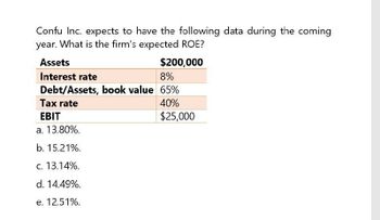 Confu Inc. expects to have the following data during the coming
year. What is the firm's expected ROE?
Assets
Interest rate
$200,000
8%
Debt/Assets, book value 65%
Tax rate
EBIT
40%
$25,000
a. 13.80%.
b. 15.21%.
c. 13.14%.
d. 14.49%.
e. 12.51%.