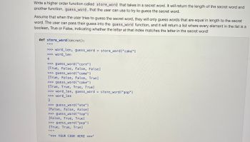 Write a higher order function called store_word that takes in a secret word. It will return the length of the secret word and
another function, guess_word, that the user can use to try to guess the secret word.
Assume that when the user tries to guess the secret word, they will only guess words that are equal in length to the secret
word. The user can pass their guess into the guess_word function, and it will return a list where every element in the list is a
boolean, True or False, indicating whether the letter at that index matches the letter in the secret word!
def store_word(secret):
||||||
>>> word_len, guess_word = store_word ("cake")
>>> word_len
4
>>> guess_word("corn")
[True, False, False, False]
>>> guess word("come")
[True, False, False, True]
>>> guess_word("cake")
[True, True, True, True]
>>> word_len, guess_word = store_word ("pop")
>>> word_len
3
>>> guess_word("ate")
[False, False, False]
>>> guess_word("top")
[False, True, True]
>>> guess_word ("pop")
[True, True, True]
"*** YOUR CODE HERE ***"